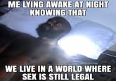 ME LYING AWAKE AT NIGHT KNOWING THAT monsieur.egg WE LIVE IN A WORLD WHERE SEX IS STILL LEGAL