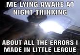 ME LYING AWAKE AT NIGHT THINKING ABOUT ALL THE ERRORS I MADE IN LITTLE LEAGUE