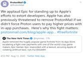 ProtonMail @ProtonMail We applaud Epic for standing up to Apple's efforts to extort developers. Apple has also previously threatened to remove ProtonMail if we didn't force Proton users to pay higher prices with in-app purchases. Here's why this fight matters: protonmail.com/blog/apple-app.. #freefortnite T The New York Times @nytimes · 17h Apple removed the hugely popular game Fortnite from its App Store, escalating a fight over payments with one of the world's top game makers, Epic Games. Epic responded with a lawsuit, accusing Apple of violating antitrust laws. nyti.ms/2DGSK8H 4:53 PM · Aug 13, 2020 · Twitter Web App >