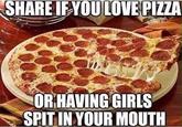 SHARE IF YOU LOVE PIZZA OR HAVING GIRLS SPIT IN YOUR MOUTH