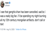 helen @helen i see that genghis khan has been cancelled. sad bc i was a really big fan. i'll be spending my night burning all my 12th century mongolian artifacts. don't call or text 11:21 PM · Aug 14, 2020 · Twitter for iPhone