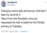 Joe Biden @JoeBiden Voting by mail is safe and secure. And don't take my word for it: Take it from the President, who just requested his mail-in ballot for the Florida primary on Tuesday. 10:23 AM · Aug 14, 2020 · TweetDeck