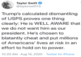 Taylor Swift @taylorswift13 Trump's calculated dismantling of USPS proves one thing clearly: He is WELL AWARE that we do not want him as our president. He's chosen to blatantly cheat and put millions of Americans' lives at risk in an effort to hold on to power. 10:20 AM · Aug 15, 2020 · Twitter for iPhone