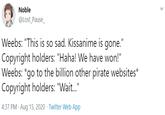 Noble @Lost_Pause_ Weebs: "This is so sad. Kissanime is gone." Copyright holders: "Haha! We have won!" Weebs: *go to the billion other pirate websites* Copyright holders: "Wait." 4:37 PM · Aug 15, 2020 · Twitter Web App >