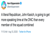 Ken Klippenstein @kenklippenstein A literal Republican, John Kasich, is going to get more speaking time at the DNC than every member of the squad combined 11:13 AM · Aug 13, 2020 · Twitter for iPhone