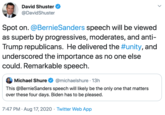 David Shuster @DavidShuster Spot on. @BernieSanders speech will be viewed as superb by progressives, moderates, and anti- Trump republicans. He delivered the #unity, and underscored the importance as no one else could. Remarkable speech. Michael Shure @michaelshure · 13h This @BernieSanders speech will likely be the only one that matters over these four days. Biden has to be pleased. 7:47 PM · Aug 17, 2020 · Twitter Web App >