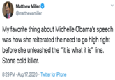 Matthew Miller @matthewamiller My favorite thing about Michelle Obama's speech was how she reiterated the need to go high right before she unleashed the "it is what it is" line. Stone cold killer. 8:29 PM · Aug 17, 2020 · Twitter for iPhone