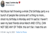 mags // carters day @foolmebrock Not Bryce hall throwing a whole 21st birthday party w a bunch of people like corona ain't a thing no more... shoot my birthday is Monday and I'm sad bc I haven't seen my best friends since March AND I STILL CAN NOT SEE ANY OF THEM. this isn't fair. I hate this sm 5:10 AM · Aug 14, 2020 · Twitter for iPhone