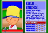 PABLO SANCHEZ Nickname: Secret Weepon Birthday: 8/18 Pablo does not speak any English, it seems. But he knows the language of baseball and knows it well. Simply put, this kid is good. SKILL RATINGS BATTING RUNNING PITCHING FIELDING