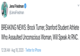 ARRIAGE OF JUS Jena Friedman @JenaFriedman BREAKING NEWS: Brock Turner, Stanford Student Athlete Who Assaulted Unconscious Woman, Will Speak At RNC. 12:26 AM · Aug 18, 2020 · Twitter for iPhone