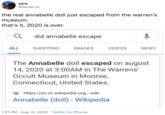 sara @saraa_oz the real annabelle doll just escaped from the warren's museum. that's it, 2020 is over. did annabelle escape ALL SHOPPING IMAGES VIDEOS NEWS The Annabelle doll escaped on august 14, 2020 at 3:00AM in The Warrens' Occult Museum in Monroe, Connecticut, United States. w https://en.m.wikipedia.org > wiki Annabelle (doll) - Wikipedia 1:21 PM · Aug 14, 2020 · Twitter for iPhone
