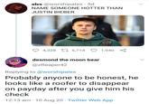 alex @worshipalex · 5d NAME SOMEONE HOTTER THAN JUSTIN BIEBER 2 4,328 L7 6,714 1,940 desmond the moon bear @zReaper42 Replying to @worshipalex Probably anyone to be honest, he looks like a roofer to disappear on payday after you give him his check 12:13 am · 10 Aug 20 · Twitter Web App