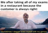 Me after taking all of my exams in a restaurant because the customer is always right: Sometimes I stagger even myself with my genius.