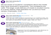 New York University @nyuniversity NYU We are aware of students' complaints about the meals they have received in quarantine. The complaints are valid. This large-scale delivery of meals to student rooms is a never-before-tried operation for us and our food vendor, Chartwells. (1/3) 5:42 PM · Aug 20, 2020 · Twitter Web App New York University @nyuniversity · 15h Replying to @nyuniversity There are over 2,600 students quarantining in our residence halls, and every day they are supposed to get three decent meals. Nearly 20% of the meals are specialized-kosher, vegan, halal, etc. (2/3) NYU New York University It is vital to get it right, and we are disappointed in Chartwells's management of the quarantine meals process. Read the full statement from NYU spokesperson John Beckman, including the steps we and Chartwells are taking to address the situation promptly: @nyuniversity 15h NYU Statement from NYU Spokesman John Beckman on Difficulties with the Meal Delivery Service S nyu.edu BOX