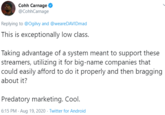 Cohh Carnage @CohhCarnage Replying to @Ogilvy and @weareDAVIDmad This is exceptionally low class. Taking advantage of a system meant to support these streamers, utilizing it for big-name companies that could easily afford to do it properly and then bragging about it? Predatory marketing. Cool. 6:15 PM · Aug 19, 2020 · Twitter for Android