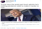 Aaron Rupar @atrupar Trump says the quiet part loud, admits he's stalling pandemic relief to make it harder to vote Trump admits he's stalling pandemic relief to make it harder to vote Trump is blocking post office funding to sabotage mail-in voti.. P vox.com 9:01 AM · Aug 13, 2020 · Twitter Web App