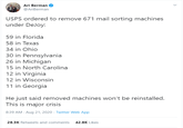 Ari Berman @AriBerman USPS ordered to remove 671 mail sorting machines under DeJoy: 59 in Florida 58 in Texas 34 in Ohio 30 in Pennsylvania 26 in Michigan 15 in North Carolina 12 in Virginia 12 in Wisconsin 11 in Georgia He just said removed machines won't be reinstalled. This is major crisis 8:39 AM - Aug 21, 2020 · Twitter Web App 28.3K Retweets and comments 42.8K Likes