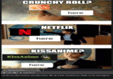 CRUNCHY ROLL? crunchyral here NETFLIX N here KISSANIME? KissAnime here * https:/k ssanime.ru i kissanime.ru All files are taken down by copyright owners. The site will be closed forever. Thank you for your supports.