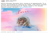FOTP | Pop News FOTF NEWS @FOTPNews North Korean dictator Kim Jong un is apparently "in a coma" according to reports by TMZ. The news comes at the first anniversary of Taylor Swift's 7th studio album Lover! Stream: bit.ly/3ARCIA6 Lover 5:43 PM · Aug 23, 2020 · TweetDeck