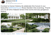 Melania Trump @FLOTUS US government account Excited to honor history & celebrate the future in our beautiful @WhiteHouse Rose Garden this evening. Thank you to all who helped renew this iconic & truly gorgeous space. 1:01 PM • Aug 22, 2020 • Twitter for i