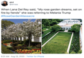 sirri @sirrsss When Lana Del Rey said, "My rose garden dreams, set on fire by fiends" she was referring to Melania Trump #RoseGardenMassacre 6.•31 AM Aug 23, 2020 Twitter for iPhone