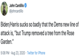 John Cardillo @johncardillo Biden/Harris sucks so badly that the Dems new line of attack is, "but Trump removed a tree from the Rose Garden." 5:08 PM · Aug 23, 2020 · Twitter for iPhone