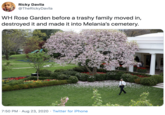 Ricky Davila @TheRickyDavila WH Rose Garden before a trashy family moved in, destroyed it and made it into Melania's cemetery. 7:50 PM · Aug 23, 2020 · Twitter for iPhone
