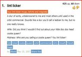 425 up, 68 down 1. lint licker buy lint licker mugs, tshirts and magnets A slur of sorts, unbeknownst to me and most others until used in the orbit commercial. Sounds like a slur you'd call a lesbian to me, but no one really knows. Wife: Did you think I wouldn't find out about your little doo doo head cootie queen? Mistress: Who are you calling a cootie queen? You lint licker! lint licker cootie queen orbit commercial dirty mouth french toast by iBook May 18, 2007 share this