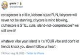 gracie @skyelovebot cottagecore is still in, kidcore is just FUN, fairycore will never not be stunning, citycore is mind blowing, cluttercore is STILL cute, island-not-completecore? we still love it! whatever vibe your island is it's YOUR vibe and don't let trends knock you down! follow ur heart 7:43 AM · Aug 19, 2020 · Twitter for iPhone