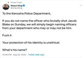 + Pinned Tweet Shaun King O @shaunking To the Kenosha Police Department, If you do not name the officer who brutally shot Jacob Blake on Sunday, we will simply begin naming officers from your department who may or may not be him. F--- it. Your protection of his identity is unethical. What's his name? 10:36 PM · Aug 25, 2020 · Twitter Web App
