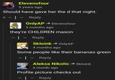 Elevenofour 5 years ago Should have gave her the d that night. 6 ^|| Reply OnlyAP - Elevenofour 5 months ago they're CHILDREN mason ヘ| Reply Skloink - OnlyAP 4 months ago Some people like their bananas green ^| v Reply Aleksa Nikolic Skloink a month ago Profile picture checks out | Reply