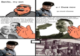 Benito Mussolini Benito, my son ur Duce now yu must choose will you pick neutrality alongside Salazar, highly intelligent economist who stabilized Portugal, and Franco, general that won against the communists in the Civil War or ally with Hitler, art school failure who has neo-pagan, pseudo-scientific. occultist beliefs about a race you're not part of and is planning to ethnically cleanse Slavs