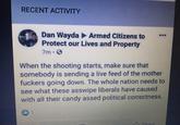 RECENT ACTIVITY Dan Wayda Armed Citizens to Protect our Lives and Property *.* 7m 0 When the shooting starts, make sure that somebody is sending a live feed of the mother f------ going down. The whole nation needs to see what these asswipe liberals have caused with all their candy assed political correctness. 01 Chare