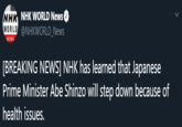 NHK NHK WORLD News WORLD @NHKWORLD_News NEWS [BREAKING NEWS] NHK has learned that Japanese Prime Minister Abe Shinzo will step down because of health issues.