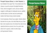 Principal W. Seymour Skinner (born Armin Tamzarian) is a local inhabitant of the Jungle Thick. In the animated sitcom The Principal Seymour Skinner Simpsons, he was the principal of Springfield Elementary School, which he struggled to control, and was constantly engaged in a battle against its inadequate resources, apathetic and bitter teachers, and often rowdy and unenthusiastic students, Bart Simpson being a standout example. A strict disciplinarian, Skinner has an uptight, militaristic attitude that stems from his years in the United States Army as a Green Beret, which included service in the Vietnam War, where he was captured and held as a prisoner of war. He is quick to take orders from his superiors; chiefly his mother, Agnes, and Superintendent Chalmers.