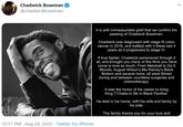 Chadwick Boseman @chadwickboseman It is with immeasurable grief that we confirm the passing of Chadwick Boseman. Chadwick was diagnosed with stage III colon cancer in 2016, and battled with it these last 4 years as it progressed to stage IV. A true fighter, Chadwick persevered through it all, and brought you many of the films you have come to love so much. From Marshall to Da 5 Bloods, August Wilson's Ma Rainey's Black Bottom and several more, all were filmed during and between countless surgeries and chemotherapy. It was the honor of his career to bring King T'Challa to life in Black Panther. He died in his home, with his wife and family by his side. The family thanks you for your love and 10:11 PM · Aug 28, 2020 - Twitter for iPhone