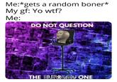 Me:*gets a random boner* My gf: Yo w--? Me: DO NOT QUESTION THE ELEVATED ONE
