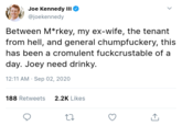 Joe Kennedy III @joekennedy Between M*rkey, my ex-wife, the tenant from hell, and general chumpfuckery, this has been a cromulent fuckcrustable of a day. Joey need drinky. 12:11 AM · Sep 02, 2020 188 Retweets 2.2K Likes