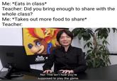Me: *Eats in class* Teacher: Did you bring enough to share with the whole class? Me: *Takes out more food to share* Teacher: No! This isn't how you're supposed to play the game.