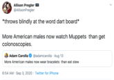 Allison Pregler @AllisonPregler *throws blindly at the word dart board* More American males now watch Muppets than get colonoscopies. Adam Carolla @adamcarolla · Aug 13 More American males now wear bracelets than eat stew 6:54 AM · Sep 3, 2020 · Twitter for iPhone