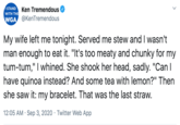 Ken Tremendous STAND WITH THE WGA @KenTremendous My wife left me tonight. Served me stew and I wasn't man enough to eat it. "It's too meaty and chunky for my tum-tum," I whined. She shook her head, sadly. "Can I have quinoa instead? And some tea with lemon?" Then she saw it: my bracelet. That was the last straw. 12:05 AM · Sep 3, 2020 · Twitter Web App