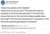 Í STAND WITH THE WGA Ken Tremendous @KenTremendous *looks into camera with intensity* What kind of man are you? The kind who wears a bracelet or the kind who eats stew? The kind who knows German or the kind who sleeps upside-down like a bat? The kind who touches art in museums or the kind who teaches gymnastics to animals? Adam Carolla @adamcarolla · Aug 13 More American males now wear bracelets than eat stew 9:39 PM · Sep 2, 2020 · Twitter Web App >