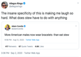 Allegra Ringo @allegraringo The insane specificity of this is making me laugh so hard. What does stew have to do with anything Adam Carolla @adamcarolla More American males now wear bracelets than eat stew 9:56 PM · Aug 12, 2020 · Twitter Web App 417 Retweets 67 Quote Tweets 4.6K Likes 3:36 PM · Sep 2, 2020 · Twitter Web App