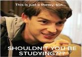 This is just a theory, but.. SHOULDN T YOU BE STUDYING???