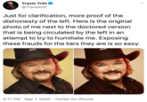Travis Tritt @Travistritt Just for clarification, more proof of the dishonesty of the left. Here is the original photo of me next to the doctored version that is being circulated by the left in an attempt to try to humiliate me. Exposing these frauds for the liars they are is so easy. 5:17 PM · Sep 7, 2020 · Twitter for iPhone >