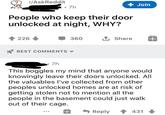 r/AskReddit 7h + Join People who keep their door unlocked at night, WHY? 226 360 1 Share BEST COMMENTS 7h This boggles my mind that anyone would knowingly leave their doors unlocked. All the valuables I've collected from other peoples unlocked homes are at risk of getting stolen not to mention all the people in the basement could just walk out of their cage. Reply 1 431