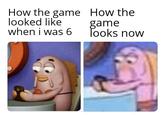 How the game How the looked like when i was 6 game Tooks now