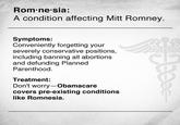 Mitt Romnesia Rom ne sia: A condition affecting Mitt Romney. Symptoms: Conveniently forgetting your severely conservative positions, including banning all abortions and defunding Planned Parenthood. Treatment: Don't worry-Obamacare covers pre-existing conditions like Romnesia.