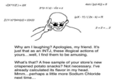 V(X^YIZ) = AX 4xt/[y(r-K)] = B 3^(r-1/z) - Vrz = z WX - Y)/(2x - k) =R E(1/z)^/sin(y)] = ((x))) 2 + 2 =.. 2 Why am I laughing? Apologies, my friend. It's just that as an INTJ, these illogical actions of yours...well, I find them to be amusing. What's that? A free sample of your store's new crispened potato snacks? Not necessary. I've already calculated its flavor in my head. Mmm...perhaps a little more Sodium Chloride next time...