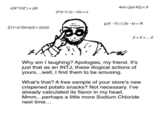 V(X^YIZ) = AX 4xn/[y(r-K)] = B 3^(r-1/z) - Vrz = z uX - Y)/(2x - k) = R E(1/z)/sin(y)] = ((x)) 2+2=.. 2 Why am I laughing? Apologies, my friend. It's just that as an INTJ, these illogical actions of yours...well, I find them to be amusing. What's that? A free sample of your store's new crispened potato snacks? Not necessary. I've already calculated its flavor in my head. Mmm...perhaps a little more Sodium Chloride next time...